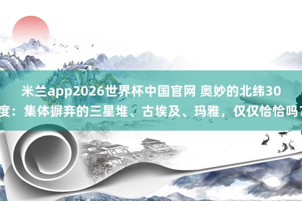 米兰app2026世界杯中国官网 奥妙的北纬30度:集体摒弃的三星堆、古埃及、玛雅,仅仅恰恰吗?