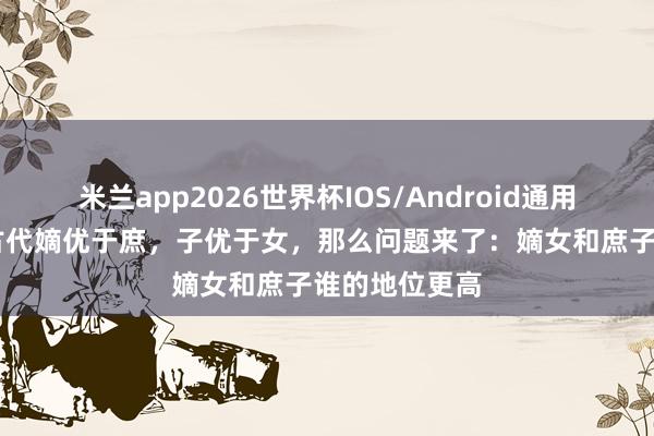 米兰app2026世界杯IOS/Android通用手机版下载 古代嫡优于庶,子优于女,那么问题来了:嫡女和庶子谁的地位更高