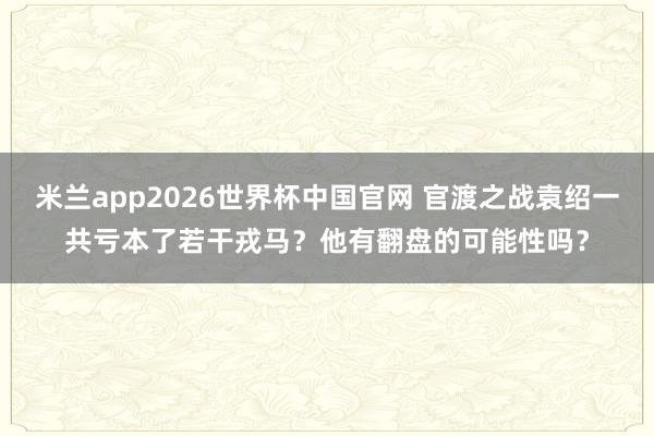 米兰app2026世界杯中国官网 官渡之战袁绍一共亏本了若干戎马？他有翻盘的可能性吗？