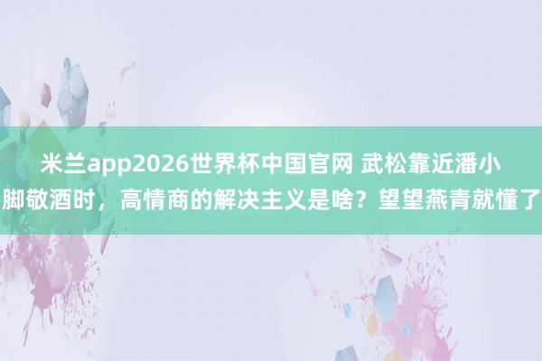 米兰app2026世界杯中国官网 武松靠近潘小脚敬酒时,高情商的解决主义是啥?望望燕青就懂了