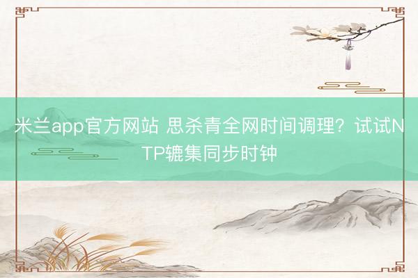 米兰app官方网站 思杀青全网时间调理?试试NTP辘集同步时钟
