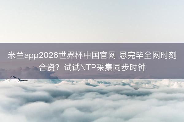 米兰app2026世界杯中国官网 思完毕全网时刻合资？试试NTP采集同步时钟