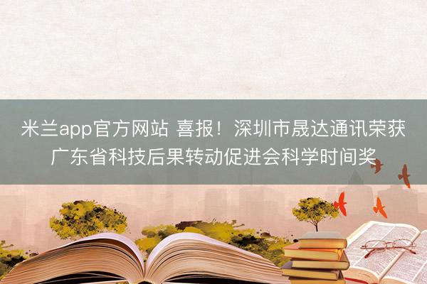 米兰app官方网站 喜报！深圳市晟达通讯荣获广东省科技后果转动促进会科学时间奖