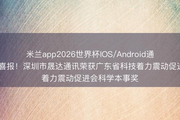 米兰app2026世界杯IOS/Android通用手机版下载 喜报！深圳市晟达通讯荣获广东省科技着力震动促进会科学本事奖