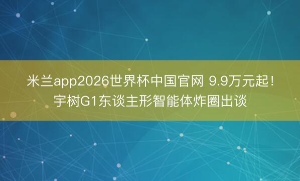 米兰app2026世界杯中国官网 9.9万元起!宇树G1东谈主形智能体炸圈出谈