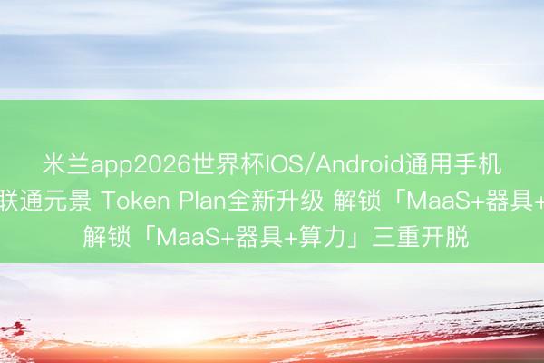 米兰app2026世界杯IOS/Android通用手机版下载 联通云×联通元景 Token Plan全新升级 解锁「MaaS+器具+算力」三重开脱