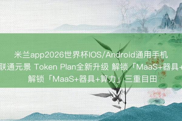 米兰app2026世界杯IOS/Android通用手机版下载 联通云×联通元景 Token Plan全新升级 解锁「MaaS+器具+算力」三重目田