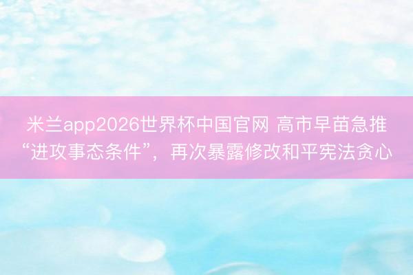 米兰app2026世界杯中国官网 高市早苗急推“进攻事态条件”,再次暴露修改和平宪法贪心