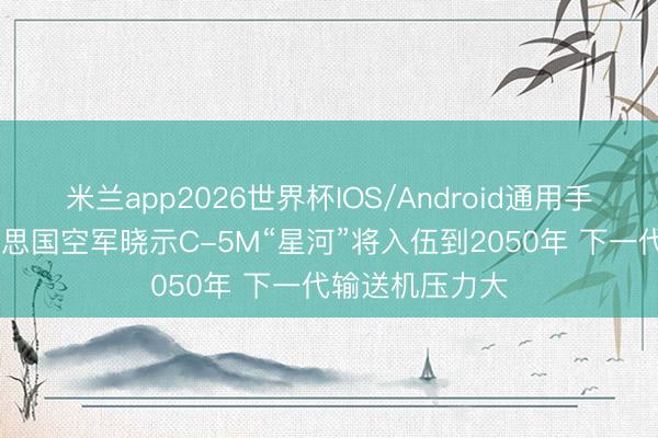 米兰app2026世界杯IOS/Android通用手机版下载 好意思国空军晓示C-5M“星河”将入伍到2050年 下一代输送机压力大