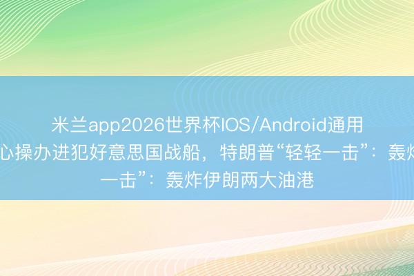 米兰app2026世界杯IOS/Android通用手机版下载 悉心操办进犯好意思国战船，特朗普“轻轻一击”：轰炸伊朗两大油港