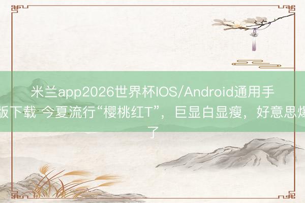 米兰app2026世界杯IOS/Android通用手机版下载 今夏流行“樱桃红T”,巨显白显瘦,好意思爆了