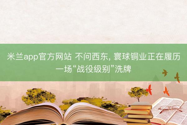 米兰app官方网站 不问西东， 寰球铜业正在履历一场“战役级别”洗牌