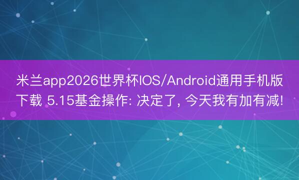 米兰app2026世界杯IOS/Android通用手机版下载 5.15基金操作: 决定了， 今天我有加有减!
