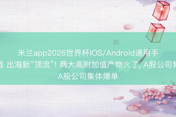 米兰app2026世界杯IOS/Android通用手机版下载 出海新“顶流”! 两大高附加值产物火了， A股公司集体爆单