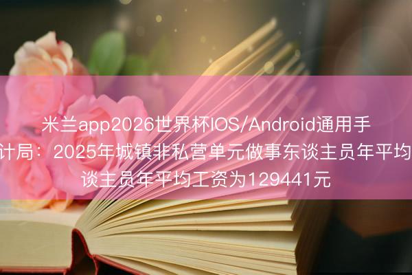 米兰app2026世界杯IOS/Android通用手机版下载 国度统计局：2025年城镇非私营单元做事东谈主员年平均工资为129441元