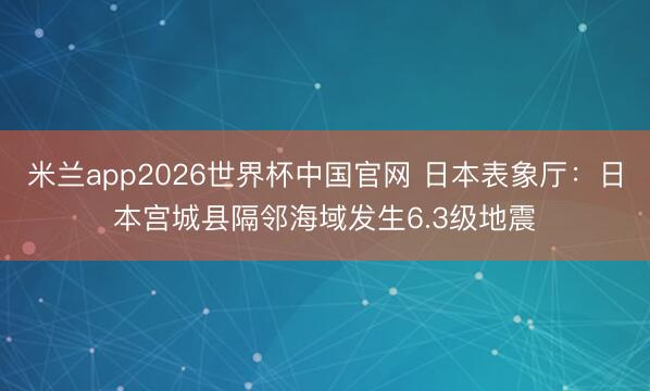 米兰app2026世界杯中国官网 日本表象厅：日本宫城县隔邻海域发生6.3级地震