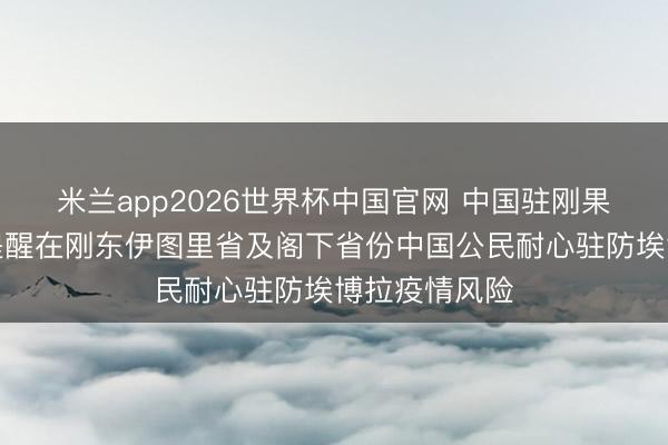 米兰app2026世界杯中国官网 中国驻刚果（金）使馆提醒在刚东伊图里省及阁下省份中国公民耐心驻防埃博拉疫情风险