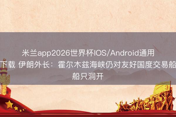 米兰app2026世界杯IOS/Android通用手机版下载 伊朗外长：霍尔木兹海峡仍对友好国度交易船只洞开