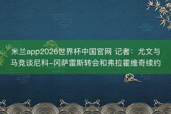 米兰app2026世界杯中国官网 记者：尤文与马竞谈尼科-冈萨雷斯转会和弗拉霍维奇续约