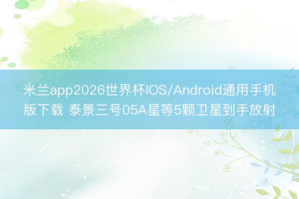 米兰app2026世界杯IOS/Android通用手机版下载 泰景三号05A星等5颗卫星到手放射