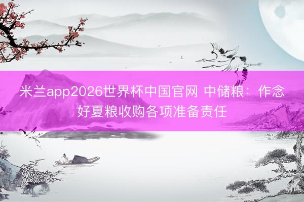 米兰app2026世界杯中国官网 中储粮：作念好夏粮收购各项准备责任