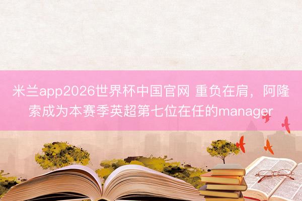 米兰app2026世界杯中国官网 重负在肩，阿隆索成为本赛季英超第七位在任的manager