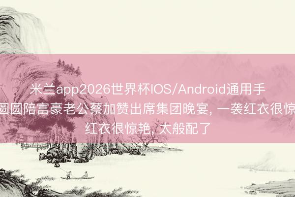 米兰app2026世界杯IOS/Android通用手机版下载 汪圆圆陪富豪老公蔡加赞出席集团晚宴， 一袭红衣很惊艳， 太般配了
