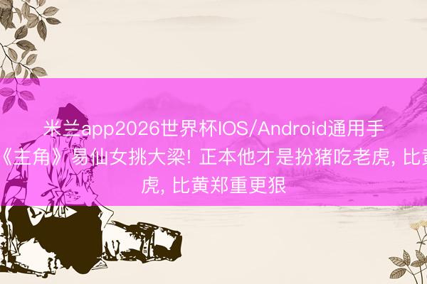 米兰app2026世界杯IOS/Android通用手机版下载 《主角》易仙女挑大梁! 正本他才是扮猪吃老虎， 比黄郑重更狠