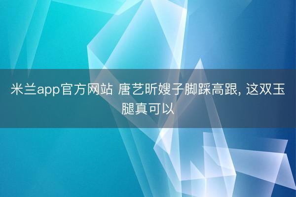 米兰app官方网站 唐艺昕嫂子脚踩高跟，<a href=