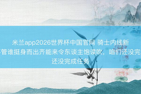 米兰app2026世界杯中国官网 骑士内线新星：不管谁挺身而出齐能来令东谈主饱读吹，咱们还没完成任务