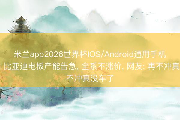 米兰app2026世界杯IOS/Android通用手机版下载 比亚迪电板产能告急， 全系不涨价， 网友: 再不冲真没车了