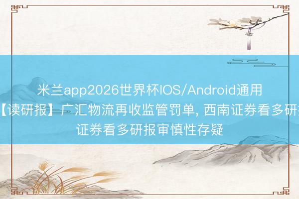 米兰app2026世界杯IOS/Android通用手机版下载 【读研报】广汇物流再收监管罚单， 西南证券看多研报审慎性存疑