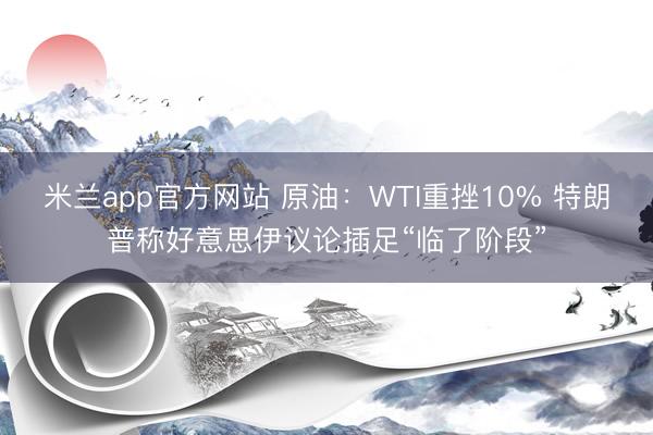 米兰app官方网站 原油:WTI重挫10% 特朗普称好意思伊议论插足“临了阶段”