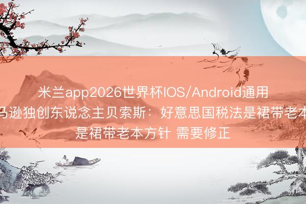 米兰app2026世界杯IOS/Android通用手机版下载 亚马逊独创东说念主贝索斯:好意思国税法是裙带老本方针 需要修正