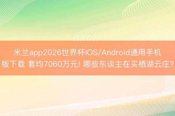 米兰app2026世界杯IOS/Android通用手机版下载 套均7060万元! 哪些东谈主在买栖湖云庄?