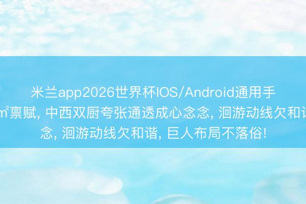 米兰app2026世界杯IOS/Android通用手机版下载 双拼356㎡禀赋, 中西双厨夸张通透成心念念, 洄游动线欠和谐, 巨人布局不落俗!