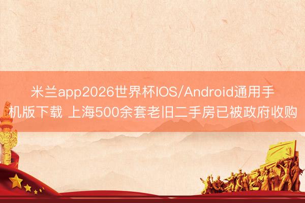 米兰app2026世界杯IOS/Android通用手机版下载 上海500余套老旧二手房已被政府收购