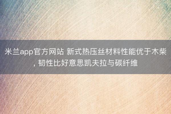 米兰app官方网站 新式热压丝材料性能优于木柴, 韧性比好意思凯夫拉与碳纤维