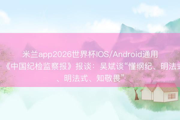 米兰app2026世界杯IOS/Android通用手机版下载 《中国纪检监察报》报谈：吴斌谈“懂纲纪、明法式、知敬畏”