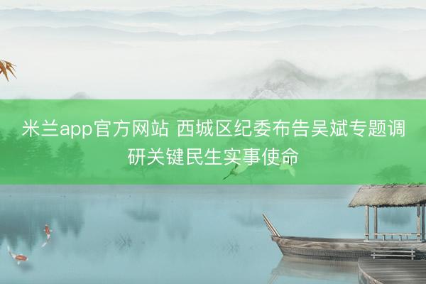 米兰app官方网站 西城区纪委布告吴斌专题调研关键民生实事使命