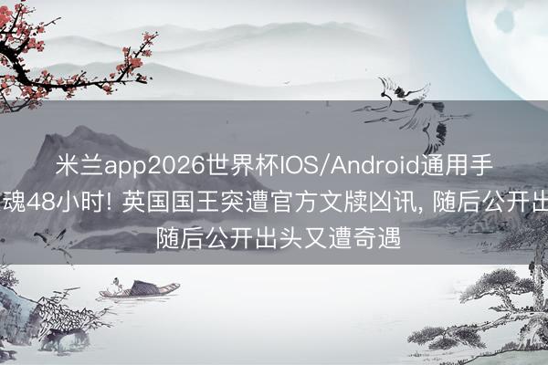 米兰app2026世界杯IOS/Android通用手机版下载 惊魂48小时! 英国国王突遭官方文牍凶讯， 随后公开出头又遭奇遇