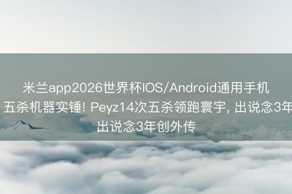 米兰app2026世界杯IOS/Android通用手机版下载 五杀机器实锤! Peyz14次五杀领跑寰宇， 出说念3年创外传