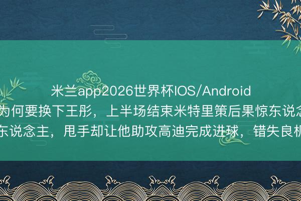 米兰app2026世界杯IOS/Android通用手机版下载 韩鹏昏招为何要换下王彤,上半场结束米特里策后果惊东说念主,甩手却让他助攻高迪完成进球,错失良机难说念莫得深念念吗