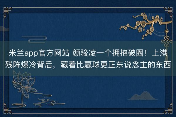 米兰app官方网站 颜骏凌一个拥抱破圈！上港残阵爆冷背后，藏着比赢球更正东说念主的东西
