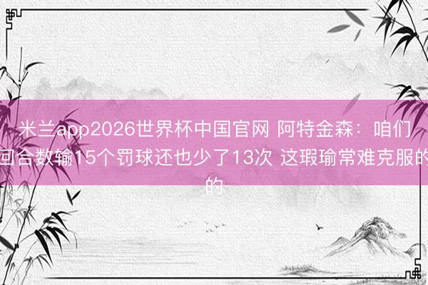 米兰app2026世界杯中国官网 阿特金森：咱们回合数输15个罚球还也少了13次 这瑕瑜常难克服的