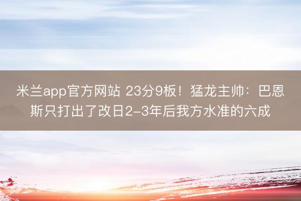 米兰app官方网站 23分9板！猛龙主帅：巴恩斯只打出了改日2-3年后我方水准的六成