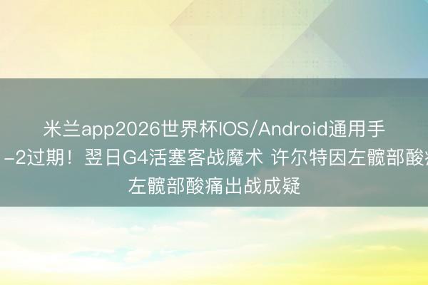 米兰app2026世界杯IOS/Android通用手机版下载 1-2过期！翌日G4活塞客战魔术 许尔特因左髋部酸痛出战成疑