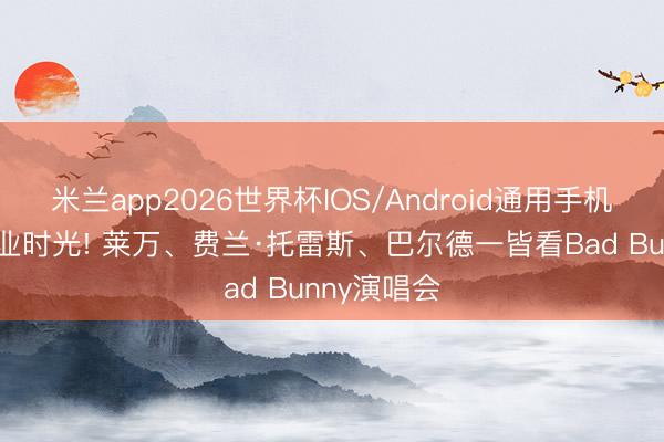 米兰app2026世界杯IOS/Android通用手机版下载 失业时光! 莱万、费兰·托雷斯、巴尔德一皆看Bad Bunny演唱会