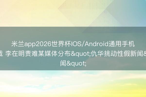 米兰app2026世界杯IOS/Android通用手机版下载 李在明责难某媒体分布"仇华挑动性假新闻"