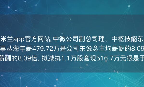 米兰app官方网站 中微公司副总司理、中枢技能东说念主员、非安闲董事丛海年薪479.72万是公司东说念主均薪酬的8.09倍， 拟减执1.1万股套现516.7万元很是于1.08年工资